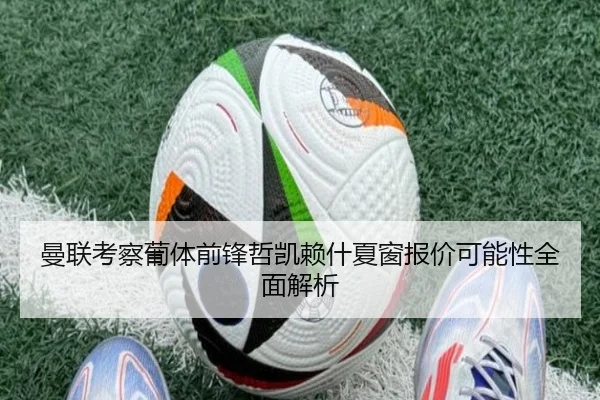 曼联考察葡体前锋哲凯赖什夏窗报价可能性全面解析