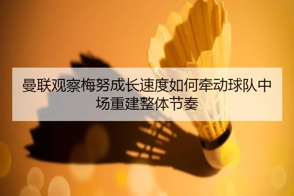 曼联观察梅努成长速度如何牵动球队中场重建整体节奏