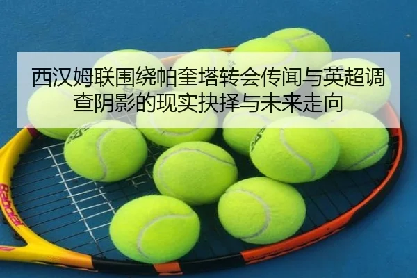 西汉姆联围绕帕奎塔转会传闻与英超调查阴影的现实抉择与未来走向